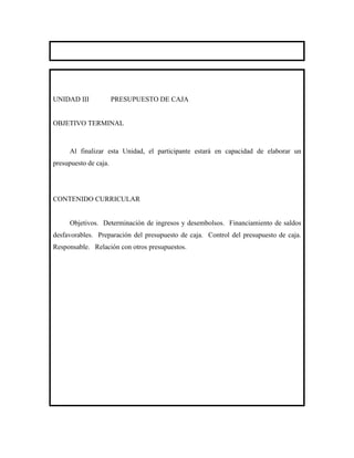 UNIDAD III             PRESUPUESTO DE CAJA


OBJETIVO TERMINAL



     Al finalizar esta Unidad, el participante estará en capacidad de elaborar un
presupuesto de caja.




CONTENIDO CURRICULAR


     Objetivos. Determinación de ingresos y desembolsos. Financiamiento de saldos
desfavorables. Preparación del presupuesto de caja. Control del presupuesto de caja.
Responsable. Relación con otros presupuestos.
 