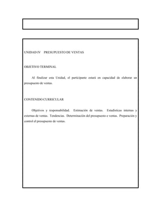 UNIDAD IV      PRESUPUESTO DE VENTAS



OBJETIVO TERMINAL


      Al finalizar esta Unidad, el participante estará en capacidad de elaborar un
presupuesto de ventas.




CONTENIDO CURRICULAR


      Objetivos y responsabilidad.   Estimación de ventas.    Estadísticas internas y
externas de ventas. Tendencias. Determinación del presupuesto e ventas. Preparación y
control el presupuesto de ventas.
 