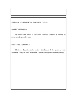 UNIDAD V PRESUPUESTO DE GASTOS DE VENTAS



OBJETIVO TERMINAL


     Al finalizar esta unidad, el participante estará en capacidad de preparar un
presupuesto de gastos de ventas.




CONTENIDO CURRICULAR


     Objetivos.    Relación con las ventas.     Clasificación de los gastos de venta.
Estimación e gastos de venta. Preparación y control el presupuesto de gastos de venta.
 