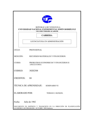 REPUBLICA DE VENEZUELA
    UNIVERSIDAD NACIONAL EXPERIMENTAL SIMÓN RODRÍGUEZ
                           VICE RECTORADO ACADEMI

                               CARRERA
                               CARRERA
                  LICENCIATURA EN ADMINISTRACIÓN



CICLO:          PROFESIONAL


MENCIÓN:        RECURSOS MATERIALES Y FINANCIEROS


CURSO:          PROBLEMAS ECONOMICOS Y FINANCIEROS II
                 (OBLIGATORIO)



CODIGO:         30202308


CREDITOS:       04


TÉCNICA DE APRENDIZAJE:             SEMINARIO VI



ELABORADO POR:                       TOMAS E. RANGEL



Fecha:     Julio de 1982

DOCUMENTO EN DEPÓSITO Y TRANSCRITO EN LA DIRECCIÓN DE PLANIFICACIÓN
ACADEMICA DE PREGRADO. OCTUBRE 2003.Edelmira
 