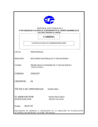 REPUBLICA DE VENEZUELA
    UNIVERSIDAD NACIONAL EXPERIMENTAL SIMÓN RODRÍGUEZ
                       VICE RECTORADO ACADEMI

                             CARRERA
                             CARRERA
                  LICENCIATURA EN ADMINISTRACIÓN



CICLO:          PROFESIONAL


MENCIÓN:        RECURSOS MATERIALES Y FINANCIEROS


CURSO:          PROBLEMAS ECONOMICOS Y FINANCIEROS I
                 (OBLIGATORIO)



CODIGO:         30202307


CREDITOS:       04


TÉCNICA DE APRENDIZAJE:          SEMINARIO



ELABORADO POR:                   FRANCISCO DÍAZ
REDISEÑADO POR.                  HILDA SAYAGO


Fecha:     08-07-82

DOCUMENTO EN DEPÓSITO Y TRANSCRITO EN LA DIRECCIÓN DE PLANIFICACIÓN
ACADEMICA DE PREGRADO. OCTUBRE 2003.Edelmira
 