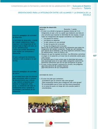 Lineamientos para la formación y atención de los adolescentes 2011 / Guía para el Maestro
                                                                    Secundaria / Tutoría

         ORIENTACIONES PARA LA INTEGRACIÓN ENTRE LOS ALUMNOS Y LA DINÁMICA DE LA
                                                                        ESCUELA




                                        Actividad de desarrollo
                                        Sesión 2                              Duración: 1 sesión
                                        1. El tutor va a dividir al grupo en equipos mixtos de 5 ó 6
                                           integrantes al azar y les va a pedir que elaboren una lista en
 Intención pedagógica de actividad         una cartulina que exprese la identidad de ese equipo, lo que
 de desarrollo                             todos los integrantes del equipo consideran con respecto a:
                                           •  * sus gustos en música
 La actividad de desarrollo, a través      •  * sus gustos en deportes
 del trabajo colaborativo, busca           •  * lo que valoran en una amistad
 organizar a los integrantes de los        •  * lo que les gusta de la escuela
 equipos bajo la lógica del azar, ya       •  * lo que les disgusta de la escuela
 no por identificacione                    Dentro de la lista pueden marcar los elementos que todos los
 y busca que puedan descubrirse            integrantes del equipo comparten. Puede ser, por ejemplo,
                                           qué valoran de la amistad, y de otros aspectos comunes a las y
 como equipo con semejanzas y
                                           los adolescentes, como la música, etc.
 diferencias.
                                        2. Después de que los equipos terminan, las diferentes cartulinas
                                           se pegan en el pizarrón y el tutor lee el contenido común para   107
 El tutor subrayará los elementos
                                           cada equipo.
 comunes a todo el grupo si es que         Es relevante que el tutor aclare que la identidad del grupo
 los hay.                                  está plasmada tanto en lo que todos comparten como en los
                                           elementos diferentes que son los que enriquecen al grupo.
                                        3. El tutor invita al grupo a sentarse en círculo y les pregunta:
                                           ¿Qué descubrieron de ustedes mismos?
                                           ¿Qué descubrieron de sus compañeros?

 Intención pedagógica de actividad
 de cierre:
                                        Actividad de cierre
 La actividad busca que los alumnos
 sean conscientes sobre el proceso      1. El tutor les pide que contesten:
 de descubrimiento que vivieron             ¿Consideran que se conocen más como grupo?
 y que realicen propuestas para             ¿Qué propuestas tienen para integrarse más como grupo?
 mejorar la integración como                Es recomendable que el tutor escriba estas propuestas
 grupo. La mediación del tutor es           en el pizarrón pues a lo largo del ciclo escolar podrá ir
 fundamental para ir guiando la             retomándolas.
 factibilidad y pertinencia de las
 propuestas.
 