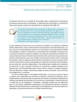 Lineamientos para la formación y atención de los adolescentes 2011 / Guía para el Maestro
                                                                    Secundaria / Tutoría

                         ORIENTACIONES PARA LA CONVIVENCIA EN EL AULA Y EN LA ESCUELA




El siguiente testimonio es un ejemplo de cómo pueden llegar a experimentar los estudiantes
los ambientes adversos para el aprendizaje, la importancia de la asertividad y lo relevante de
Tutoría para escuchar y conocer las inquietudes de los estudiantes (SEP, 2006: 20):

              “El maestro que me bronquea todo el tiempo está por llegar al salón y cuando entre
              por esa puerta y me mire con sus ojos enemigos, desearé que me trague la tierra.
              ¡Dios mío! ¡Qué largo se me hacen los 50 minutos de clase y qué tragedia cuando me
              hace una pregunta que no sé contestar aunque haya estudiado, porque su mirada
              hace que todo se me olvide! Ya sé todo lo que me dirá: - Fulano, qué es lo que tienes
              en el cerebro, un loco contestaría mejor que tú... Ojalá que tenga una junta, o se
              haya quedado dormido y no aparezca por lo menos hoy.”
              Vivencia de un alumno de secundaria.

                                                                                                         123
Lo   que implementa Tutoría junto con sus alumnos con respecto a la creación de ambientes
cálidos y democráticos, tiene un efecto formativo que impactará su vida más allá del aula, y es
que, como se ha venido analizando, impulsar en la vida escolar la cultura democrática fundada
en la igualdad y el respeto a las personas, el reconocimiento de la pluralidad, la tolerancia y la
construcción de espacios incluyentes y dialógicos, es la base para una auténtica formación en el
campo formativo de Tutoría. Para ello resulta primordial evitar uno de los errores comunes en el
tema de la democracia en el aula, que considera que ésta significa atentar contra la autoridad
del educador y relajar la vigilancia y administración de la disciplina en el aula y la escuela. Por el
contrario, la democracia no sólo no está peleada con la figura de la autoridad ni con la disciplina,
sino que ambos son requisitos indispensables e irrenunciables para la gestión de los ambientes
de convivencia. Lo que sí pretende es desterrar el autoritarismo y aquella concepción de la
disciplina que –mal entendida desde luego– humilla, lastima u ofende a la persona: disciplinar
deriva de disciplinare: enseñar; mientras que castigar se asocia con lastimar –física, emocional
o psicológicamente– a la persona.
     Por ello es posible aspirar a una disciplina democrática, en la que las normas se valoran
y respetan por la legitimidad que les brinda su discusión y construcción colectivas, por su
fundamentación moral que deriva de la comprensión y la reflexión crítica sobre la importancia de
favorecer todo aquello que contribuye con la convivencia y el aprendizaje, y desterrar prácticas
y visiones que les son antagónicas. El educador o educadora requiere por ello desarrollar
para sí y sus alumnos, capacidades comunicativas y de resolución de conflictos en donde la
disciplina formativa/democrática, la asertividad y la autorregulación sean recursos y objetos del
aprendizaje y la práctica permanente en el trabajo cotidiano del aula.
 