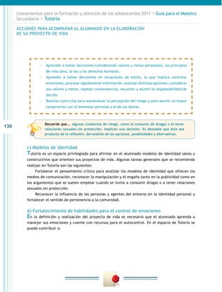 Lineamientos para la formación y atención de los adolescentes 2011 / Guía para el Maestro
      Secundaria / Tutoría

      ACCIONES PARA ACOMPAÑAR AL ALUMNADO EN LA ELABORACIÓN
      DE SU PROYECTO DE VIDA




                  -- Aprender a tomar decisiones considerando valores y metas personales, los principios
                     de vida sana, la ley y los derechos humanos.
                  -- Aprender a tomar decisiones en situaciones de estrés, lo que implica controlar
                     emociones, procesar rápidamente información, analizar distintas opciones, considerar
                     sus valores y metas, sopesar consecuencias, escuchar y asumir la responsabilidad de
                     decidir.
                  -- Realizar ejercicios para autoevaluar la percepción del riesgo y para asumir un mayor
                     compromiso con el bienestar personal y el de los demás.



                    Recuerde que…. algunas conductas de riesgo, como el consumo de drogas o el tener
130
                    relaciones sexuales sin protección, implican una decisión. Es deseable que ésta sea
                    producto de la reflexión, del análisis de las opciones, posibilidades y alternativas.



           c) Modelos de identidad
           Tutoría es un espacio privilegiado para afirmar en el alumnado modelos de identidad sanos y
           constructivos que orienten sus proyectos de vida. Algunas tareas generales que se recomienda
           realizar en Tutoría son las siguientes:
                Fortalecer el pensamiento crítico para analizar los modelos de identidad que ofrecen los
           medios de comunicación, reconocer la manipulación y el engaño tanto en la publicidad como en
           los argumentos que se suelen emplear cuando se invita a consumir drogas o a tener relaciones
           sexuales sin protección.
                Reconocer la influencia de las personas y agentes del entorno en la identidad personal y
           fortalecer el sentido de pertenencia a la comunidad.

           d) Fortalecimiento de habilidades para el control de emociones
           En la definición y realización del proyecto de vida es necesario que el alumnado aprenda a
           manejar sus emociones y cuente con recursos para el autocontrol. En el espacio de Tutoría se
           puede contribuir a:
 