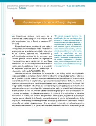 Lineamientos para la formación y atención de los adolescentes 2011 / Guía para el Maestro
      Secundaria / Tutoría




                           Orientaciones para fortalecer el Trabajo colegiado




           Los   lineamientos destacan como parte de la              “El trabajo colegiado aumenta las
           relevancia del trabajo colegiado para devolver la voz     posibilidades de que los adolescentes
                                                                     encuentren en la escuela secundaria un
           a los estudiantes y para la Tutoría lo siguiente (SEP,
                                                                     espacio que enriquezca su desarrollo y
           2011a: 9):                                                la posibilidad de hablar y reflexionar
                El desafío del campo formativo de trascender el      con docentes capaces de constituirse
           concepto de la enseñanza de contenidos y materializar     como interlocutores atentos, quienes,
           un proyecto que atienda las necesidades educativas        además de colaborar con su formación
           de los alumnos, demanda una actualización y               desde la especificidad de una
134                                                                  asignatura, sean sensibles y muestren
           profesionalización continua de los docentes, pero
                                                                     interés y disposición para acompañarlos
           también generar “nuevas formas de organización
                                                                     de manera comprensiva y solidaria
           y funcionamiento para transformar, en una lógica          como personas comprometidas con las
           participativa, las instancias de gobierno de cada centro  tareas de la comunidad de aprendizaje
           escolar, con el propósito de favorecer la generación      a la que pertenecen”.
           de ambientes propicios para el aprendizaje, la
           colaboración y el respeto” (SEP, 2011b: 33).
                Desde el proceso de implementación de la otrora Orientación y Tutoría en los planteles
           escolares en 2006, es común escuchar en el ámbito educativo la inquietud por parte de tutores de
           que el espacio curricular no es suficientemente valorado ni aprovechado dentro de su potencial
           para la vida académica de los planteles, y que se sienten solos en la labor de Tutoría. Por ello es
           muy importante sensibilizar a los distintos actores escolares sobre la relevancia de Tutoría para
           el logro de las finalidades educativas, así como de la importancia pedagógica e institucional de
           implementarla rebasando aquella visión reduccionista que suele circunscribirla al trabajo aislado
           de cada tutor en el aula. Así, impulsar y fortalecer el trabajo colegiado en la escuela secundaria
           es una de las acciones estratégicas para poner en el centro de la organización y la operación
           institucional al alumno y sus procesos de aprendizaje. Por supuesto, su potencial es tan amplio
           y valioso que va más allá de la Tutoría, generando sinergia al interior de las academias de las
           asignaturas y motivando y orientando proyectos didácticos que derrumben las fronteras entre las
           mismas. Pero el trabajo colegiado puede y debe ser además el pilar sobre el cual descansan otras
           empresas colectivas como FCyE y el sustento de la escuela como comunidad de aprendizaje que
 