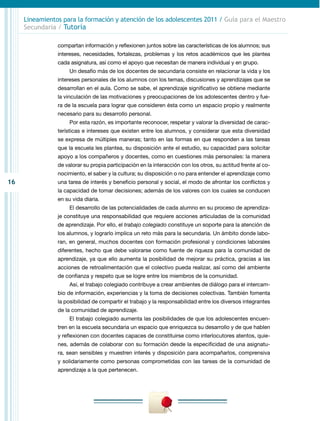 Lineamientos para la formación y atención de los adolescentes 2011 / Guía para el Maestro
     Secundaria / Tutoría

                compartan información y reflexionen juntos sobre las características de los alumnos; sus
                intereses, necesidades, fortalezas, problemas y los retos académicos que les plantea
                cada asignatura, así como el apoyo que necesitan de manera individual y en grupo.
                     Un desafío más de los docentes de secundaria consiste en relacionar la vida y los
                intereses personales de los alumnos con los temas, discusiones y aprendizajes que se
                desarrollan en el aula. Como se sabe, el aprendizaje significativo se obtiene mediante
                la vinculación de las motivaciones y preocupaciones de los adolescentes dentro y fue-
                ra de la escuela para lograr que consideren ésta como un espacio propio y realmente
                necesario para su desarrollo personal.
                     Por esta razón, es importante reconocer, respetar y valorar la diversidad de carac-
                terísticas e intereses que existen entre los alumnos, y considerar que esta diversidad
                se expresa de múltiples maneras; tanto en las formas en que responden a las tareas
                que la escuela les plantea, su disposición ante el estudio, su capacidad para solicitar
                apoyo a los compañeros y docentes, como en cuestiones más personales: la manera
                de valorar su propia participación en la interacción con los otros, su actitud frente al co-
                nocimiento, el saber y la cultura; su disposición o no para entender el aprendizaje como
16              una tarea de interés y beneficio personal y social, el modo de afrontar los conflictos y
                la capacidad de tomar decisiones; además de los valores con los cuales se conducen
                en su vida diaria.
                     El desarrollo de las potencialidades de cada alumno en su proceso de aprendiza-
                je constituye una responsabilidad que requiere acciones articuladas de la comunidad
                de aprendizaje. Por ello, el trabajo colegiado constituye un soporte para la atención de
                los alumnos, y lograrlo implica un reto más para la secundaria. Un ámbito donde labo-
                ran, en general, muchos docentes con formación profesional y condiciones laborales
                diferentes, hecho que debe valorarse como fuente de riqueza para la comunidad de
                aprendizaje, ya que ello aumenta la posibilidad de mejorar su práctica, gracias a las
                acciones de retroalimentación que el colectivo pueda realizar, así como del ambiente
                de confianza y respeto que se logre entre los miembros de la comunidad.
                     Así, el trabajo colegiado contribuye a crear ambientes de diálogo para el intercam-
                bio de información, experiencias y la toma de decisiones colectivas. También fomenta
                la posibilidad de compartir el trabajo y la responsabilidad entre los diversos integrantes
                de la comunidad de aprendizaje.
                     El trabajo colegiado aumenta las posibilidades de que los adolescentes encuen-
                tren en la escuela secundaria un espacio que enriquezca su desarrollo y de que hablen
                y reflexionen con docentes capaces de constituirse como interlocutores atentos, quie-
                nes, además de colaborar con su formación desde la especificidad de una asignatu-
                ra, sean sensibles y muestren interés y disposición para acompañarlos, comprensiva
                y solidariamente como personas comprometidas con las tareas de la comunidad de
                aprendizaje a la que pertenecen.
 