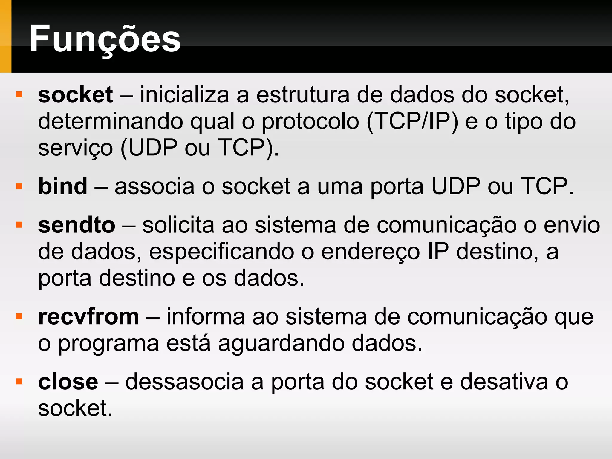 Funções
 socket – inicializa a estrutura de dados do socket,
determinando qual o protocolo (TCP/IP) e o tipo do
serviço (UDP ou TCP).
 bind – associa o socket a uma porta UDP ou TCP.
 sendto – solicita ao sistema de comunicação o envio
de dados, especificando o endereço IP destino, a
porta destino e os dados.
 recvfrom – informa ao sistema de comunicação que
o programa está aguardando dados.
 close – dessasocia a porta do socket e desativa o
socket.
 