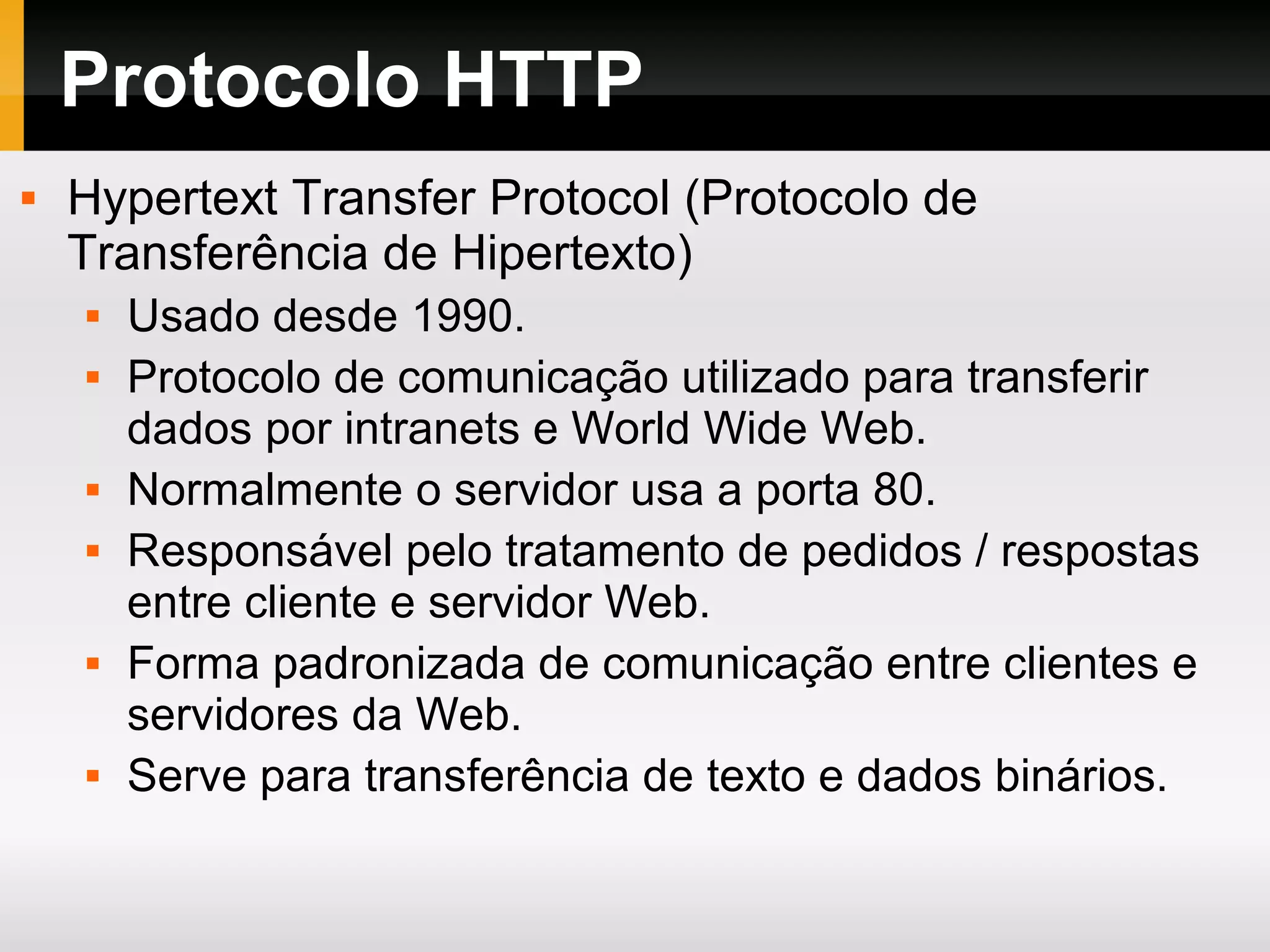 Protocolo HTTP
 Hypertext Transfer Protocol (Protocolo de
Transferência de Hipertexto)
 Usado desde 1990.
 Protocolo de comunicação utilizado para transferir
dados por intranets e World Wide Web.
 Normalmente o servidor usa a porta 80.
 Responsável pelo tratamento de pedidos / respostas
entre cliente e servidor Web.
 Forma padronizada de comunicação entre clientes e
servidores da Web.
 Serve para transferência de texto e dados binários.
 