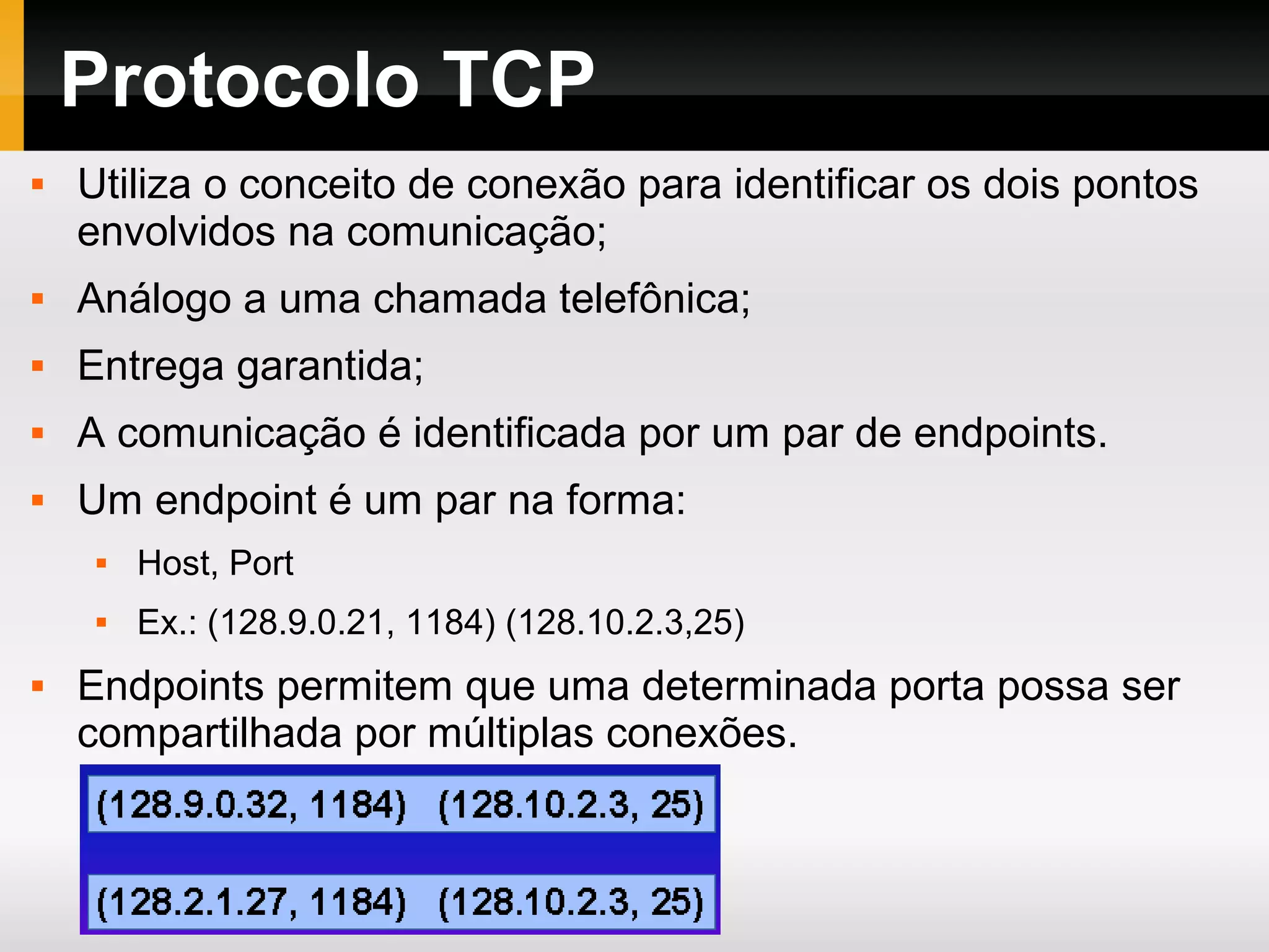 Protocolo TCP
 Utiliza o conceito de conexão para identificar os dois pontos
envolvidos na comunicação;
 Análogo a uma chamada telefônica;
 Entrega garantida;
 A comunicação é identificada por um par de endpoints.
 Um endpoint é um par na forma:
 Host, Port
 Ex.: (128.9.0.21, 1184) (128.10.2.3,25)
 Endpoints permitem que uma determinada porta possa ser
compartilhada por múltiplas conexões.
 