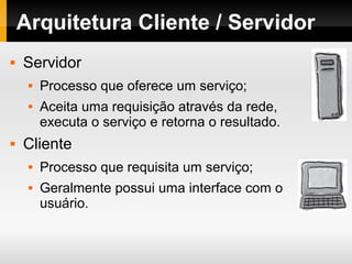 Arquitetura Cliente / Servidor
 Servidor
 Processo que oferece um serviço;
 Aceita uma requisição através da rede,
executa o serviço e retorna o resultado.
 Cliente
 Processo que requisita um serviço;
 Geralmente possui uma interface com o
usuário.
 