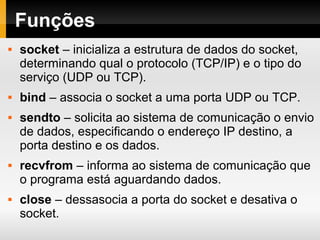 Funções
 socket – inicializa a estrutura de dados do socket,
determinando qual o protocolo (TCP/IP) e o tipo do
serviço (UDP ou TCP).
 bind – associa o socket a uma porta UDP ou TCP.
 sendto – solicita ao sistema de comunicação o envio
de dados, especificando o endereço IP destino, a
porta destino e os dados.
 recvfrom – informa ao sistema de comunicação que
o programa está aguardando dados.
 close – dessasocia a porta do socket e desativa o
socket.
 