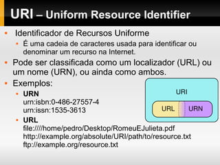 URI – Uniform Resource Identifier
 Identificador de Recursos Uniforme
 É uma cadeia de caracteres usada para identificar ou
denominar um recurso na Internet.
 Pode ser classificada como um localizador (URL) ou
um nome (URN), ou ainda como ambos.
 Exemplos:
 URN
urn:isbn:0-486-27557-4
urn:issn:1535-3613
 URL
file:////home/pedro/Desktop/RomeuEJulieta.pdf
http://example.org/absolute/URI/path/to/resource.txt
ftp://example.org/resource.txt
 