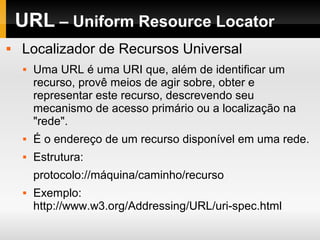 URL – Uniform Resource Locator
 Localizador de Recursos Universal
 Uma URL é uma URI que, além de identificar um
recurso, provê meios de agir sobre, obter e
representar este recurso, descrevendo seu
mecanismo de acesso primário ou a localização na
"rede".
 É o endereço de um recurso disponível em uma rede.
 Estrutura:
protocolo://máquina/caminho/recurso
 Exemplo:
http://www.w3.org/Addressing/URL/uri-spec.html
 