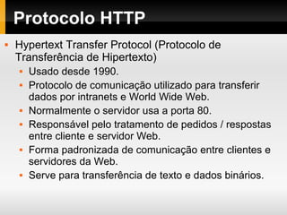 Protocolo HTTP
 Hypertext Transfer Protocol (Protocolo de
Transferência de Hipertexto)
 Usado desde 1990.
 Protocolo de comunicação utilizado para transferir
dados por intranets e World Wide Web.
 Normalmente o servidor usa a porta 80.
 Responsável pelo tratamento de pedidos / respostas
entre cliente e servidor Web.
 Forma padronizada de comunicação entre clientes e
servidores da Web.
 Serve para transferência de texto e dados binários.
 