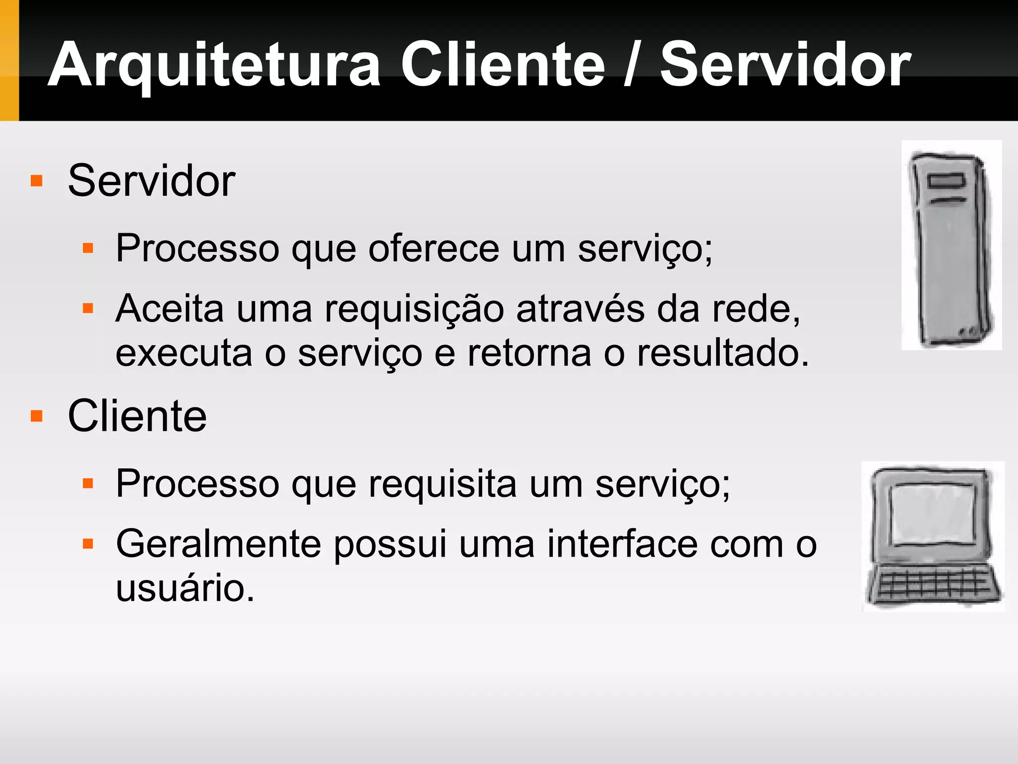 Arquitetura Cliente / Servidor
 Servidor
 Processo que oferece um serviço;
 Aceita uma requisição através da rede,
executa o serviço e retorna o resultado.
 Cliente
 Processo que requisita um serviço;
 Geralmente possui uma interface com o
usuário.
 