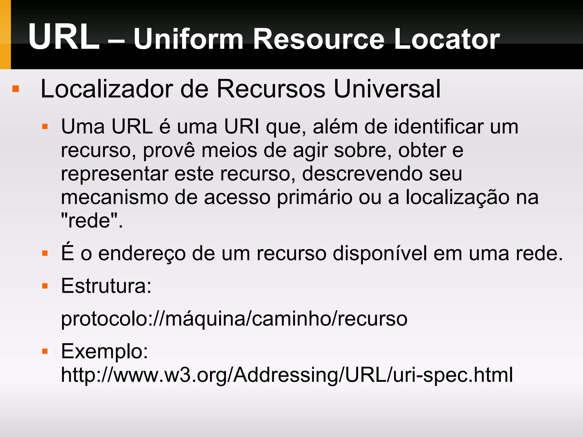 URL – Uniform Resource Locator
 Localizador de Recursos Universal
 Uma URL é uma URI que, além de identificar um
recurso, provê meios de agir sobre, obter e
representar este recurso, descrevendo seu
mecanismo de acesso primário ou a localização na
"rede".
 É o endereço de um recurso disponível em uma rede.
 Estrutura:
protocolo://máquina/caminho/recurso
 Exemplo:
http://www.w3.org/Addressing/URL/uri-spec.html
 