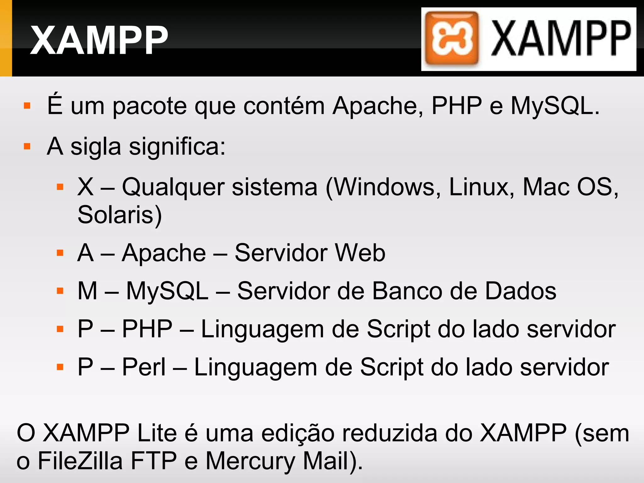 XAMPP
 É um pacote que contém Apache, PHP e MySQL.
 A sigla significa:
 X – Qualquer sistema (Windows, Linux, Mac OS,
Solaris)
 A – Apache – Servidor Web
 M – MySQL – Servidor de Banco de Dados
 P – PHP – Linguagem de Script do lado servidor
 P – Perl – Linguagem de Script do lado servidor
O XAMPP Lite é uma edição reduzida do XAMPP (sem
o FileZilla FTP e Mercury Mail).
 