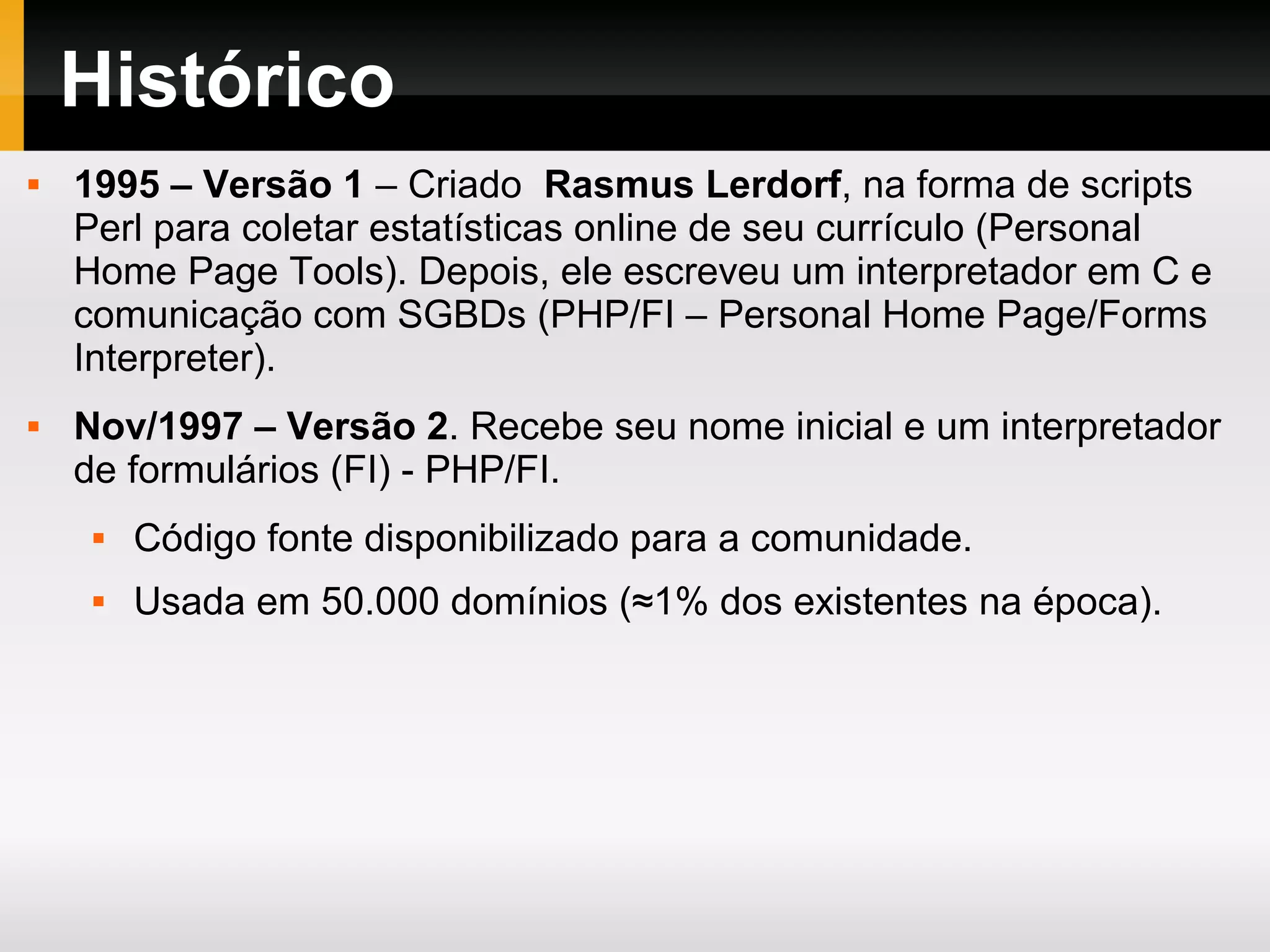 Histórico
 1995 – Versão 1 – Criado Rasmus Lerdorf, na forma de scripts
Perl para coletar estatísticas online de seu currículo (Personal
Home Page Tools). Depois, ele escreveu um interpretador em C e
comunicação com SGBDs (PHP/FI – Personal Home Page/Forms
Interpreter).
 Nov/1997 – Versão 2. Recebe seu nome inicial e um interpretador
de formulários (FI) - PHP/FI.
 Código fonte disponibilizado para a comunidade.
 Usada em 50.000 domínios (≈1% dos existentes na época).
 