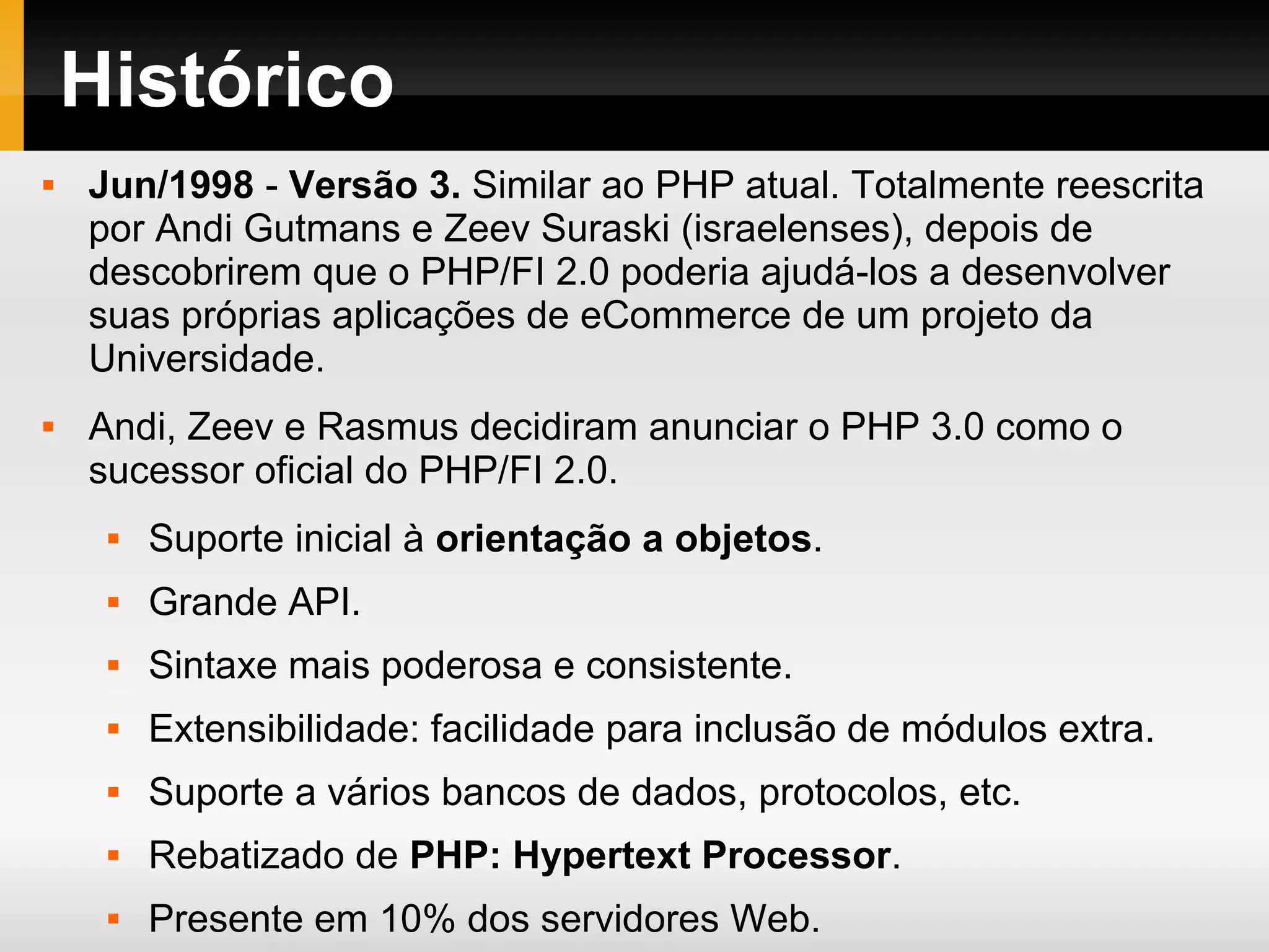 Histórico  Jun/1998 - Versão 3. Similar ao PHP atual. Totalmente reescrita por Andi Gutmans e Zeev Suraski (israelenses), depois de descobrirem que o PHP/FI 2.0 poderia ajudá-los a desenvolver suas próprias aplicações de eCommerce de um projeto da Universidade.  Andi, Zeev e Rasmus decidiram anunciar o PHP 3.0 como o sucessor oficial do PHP/FI 2.0.  Suporte inicial à orientação a objetos.  Grande API.  Sintaxe mais poderosa e consistente.  Extensibilidade: facilidade para inclusão de módulos extra.  Suporte a vários bancos de dados, protocolos, etc.  Rebatizado de PHP: Hypertext Processor.  Presente em 10% dos servidores Web. 