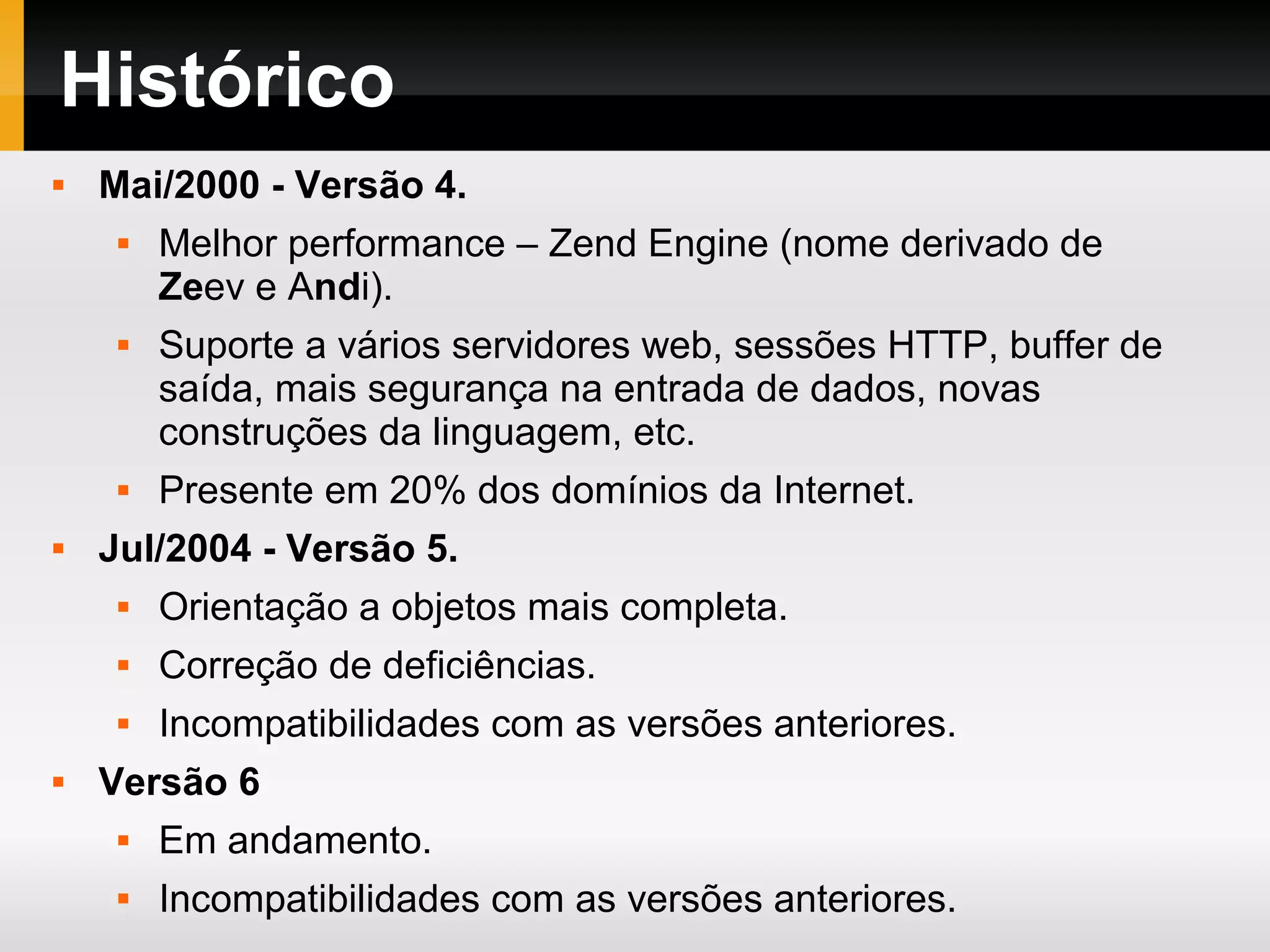 Histórico  Mai/2000 - Versão 4.  Melhor performance – Zend Engine (nome derivado de Zeev e Andi).  Suporte a vários servidores web, sessões HTTP, buffer de saída, mais segurança na entrada de dados, novas construções da linguagem, etc.  Presente em 20% dos domínios da Internet.  Jul/2004 - Versão 5.  Orientação a objetos mais completa.  Correção de deficiências.  Incompatibilidades com as versões anteriores.  Versão 6  Em andamento.  Incompatibilidades com as versões anteriores. 
