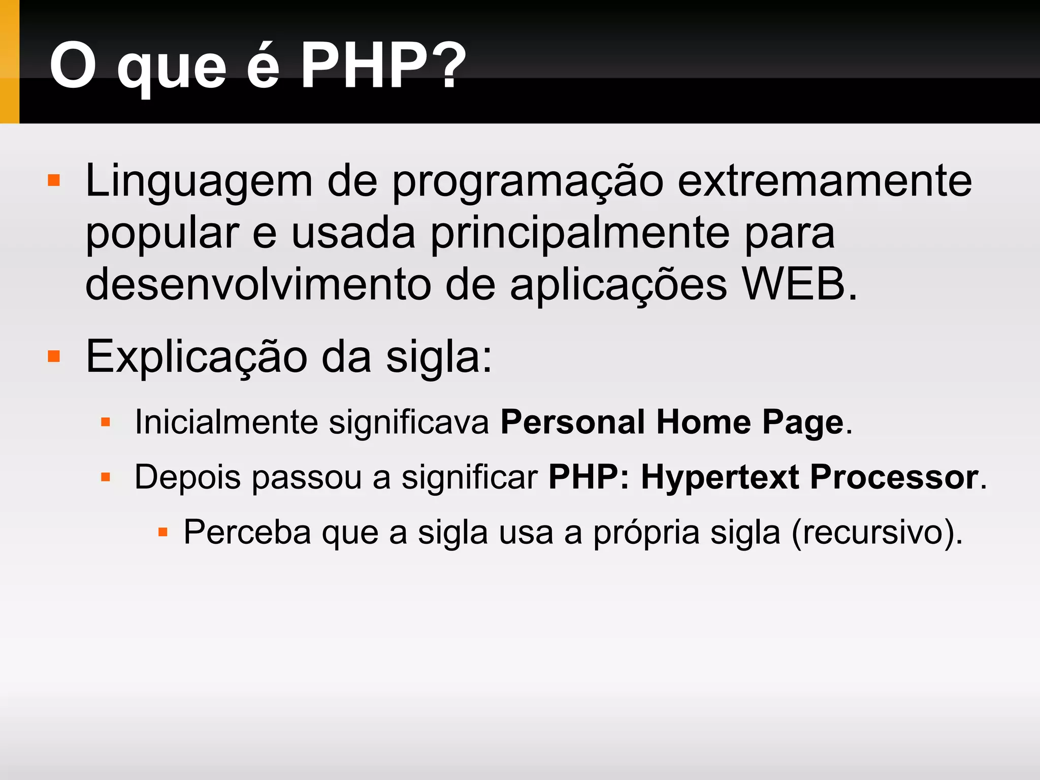 O que é PHP?  Linguagem de programação extremamente popular e usada principalmente para desenvolvimento de aplicações WEB.  Explicação da sigla:  Inicialmente significava Personal Home Page.  Depois passou a significar PHP: Hypertext Processor.  Perceba que a sigla usa a própria sigla (recursivo). 