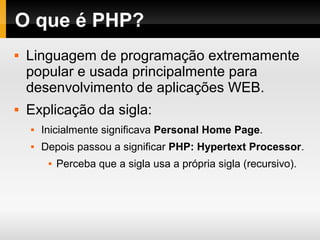 O que é PHP?
 Linguagem de programação extremamente
popular e usada principalmente para
desenvolvimento de aplicações WEB.
 Explicação da sigla:
 Inicialmente significava Personal Home Page.
 Depois passou a significar PHP: Hypertext Processor.
 Perceba que a sigla usa a própria sigla (recursivo).
 