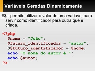 Variáveis Geradas Dinamicamente
$$ - permite utilizar o valor de uma variável para
servir como identificador para outra que é
criada.
<?php
$nome = "João";
$futuro_identificador = "autor";
$$futuro_identificador = $nome;
echo "O nome do autor é ";
echo $autor;
?>
 