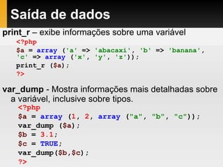 Saída de dados
print_r – exibe informações sobre uma variável
var_dump - Mostra informações mais detalhadas sobre
a variável, inclusive sobre tipos.
<?php
$a = array ('a' => 'abacaxi', 'b' => 'banana',
'c' => array ('x', 'y', 'z'));
print_r ($a);
?>
<?php
$a = array (1, 2, array ("a", "b", "c"));
var_dump ($a);
$b = 3.1;
$c = TRUE;
var_dump($b,$c);
?>
 