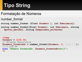 Tipo String
Formatação de Números
number_format
string number_format (float $numero [, int $decimais])
string number_format(float $numero, int $decimais, string
$ponto_decimal, string $separador_milhares)
<?php
$numero = 1234.56;
// Notação Brasileira
$numero_formatado = number_format($numero, 2, ',', '.');
// 1.234,56
echo "Número Formatado: $numero_formatado<br/>";
?>
 