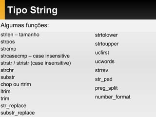 Tipo String
Algumas funções:
strlen – tamanho
strpos
strcmp
strcasecmp – case insensitive
strstr / stristr (case insensitive)
strchr
substr
chop ou rtrim
ltrim
trim
str_replace
substr_replace
strtolower
strtoupper
ucfirst
ucwords
strrev
str_pad
preg_split
number_format
 