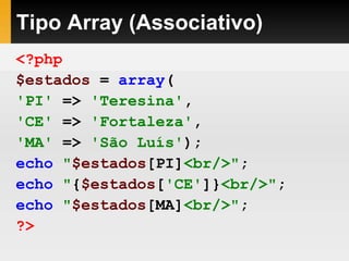 Tipo Array (Associativo)
<?php
$estados = array(
'PI' => 'Teresina',
'CE' => 'Fortaleza',
'MA' => 'São Luís');
echo "$estados[PI]<br/>";
echo "{$estados['CE']}<br/>";
echo "$estados[MA]<br/>";
?>
 