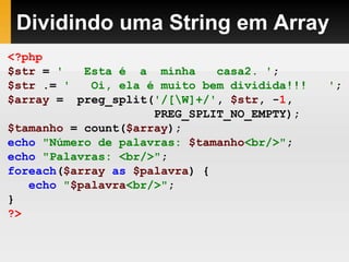 Dividindo uma String em Array
<?php
$str = ' Esta é a minha casa2. ';
$str .= ' Oi, ela é muito bem dividida!!! ';
$array = preg_split('/[W]+/', $str, -1,
PREG_SPLIT_NO_EMPTY);
$tamanho = count($array);
echo "Número de palavras: $tamanho<br/>";
echo "Palavras: <br/>";
foreach($array as $palavra) {
echo "$palavra<br/>";
}
?>
 