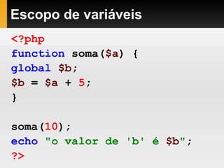 Escopo de variáveis
<?php
function soma($a) {
global $b;
$b = $a + 5;
}
soma(10);
echo "o valor de 'b' é $b";
?>
 