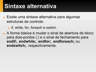 Sintaxe alternativa
 Existe uma sintaxe alternativa para algumas
estruturas de controle:
 if, while, for, foreach e switch.
 A forma básica é mudar o sinal de abertura de bloco
para dois-pontos (:) e o sinal de fechamento para
endif;, endwhile;, endfor;, endforeach; ou
endswitch;, respectivamente.
 