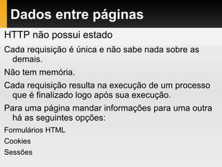 Dados entre páginas
HTTP não possui estado
Cada requisição é única e não sabe nada sobre as
demais.
Não tem memória.
Cada requisição resulta na execução de um processo
que é finalizado logo após sua execução.
Para uma página mandar informações para uma outra
há as seguintes opções:
Formulários HTML
Cookies
Sessões
 