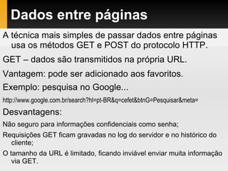 Dados entre páginas
A técnica mais simples de passar dados entre páginas
usa os métodos GET e POST do protocolo HTTP.
GET – dados são transmitidos na própria URL.
Vantagem: pode ser adicionado aos favoritos.
Exemplo: pesquisa no Google...
http://www.google.com.br/search?hl=pt-BR&q=cefet&btnG=Pesquisar&meta=
Desvantagens:
Não seguro para informações confidenciais como senha;
Requisições GET ficam gravadas no log do servidor e no histórico do
cliente;
O tamanho da URL é limitado, ficando inviável enviar muita informação
via GET.
 