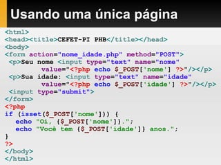 Usando uma única página
<html>
<head><title>CEFET-PI PHB</title></head>
<body>
<form action="nome_idade.php" method="POST">
<p>Seu nome <input type="text" name="nome"
value="<?php echo $_POST['nome'] ?>"/></p>
<p>Sua idade: <input type="text" name="idade"
value="<?php echo $_POST['idade'] ?>"/></p>
<input type="submit">
</form>
<?php
if (isset($_POST['nome'])) {
echo "Oi, {$_POST['nome']}.";
echo "Você tem {$_POST['idade']} anos.";
}
?>
</body>
</html>
 