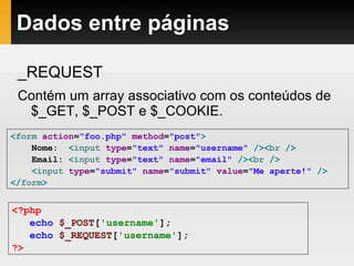 Dados entre páginas
_REQUEST
Contém um array associativo com os conteúdos de
$_GET, $_POST e $_COOKIE.
<form action="foo.php" method="post">
Nome: <input type="text" name="username" /><br />
Email: <input type="text" name="email" /><br />
<input type="submit" name="submit" value="Me aperte!" />
</form>
<?php
echo $_POST['username'];
echo $_REQUEST['username'];
?>
 
