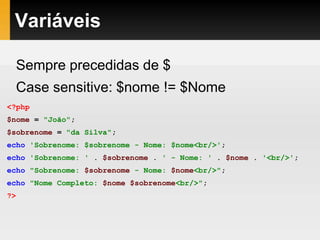 Variáveis
Sempre precedidas de $
Case sensitive: $nome != $Nome
<?php
$nome = "João";
$sobrenome = "da Silva";
echo 'Sobrenome: $sobrenome - Nome: $nome<br/>';
echo 'Sobrenome: ' . $sobrenome . ' - Nome: ' . $nome . '<br/>';
echo "Sobrenome: $sobrenome - Nome: $nome<br/>";
echo "Nome Completo: $nome $sobrenome<br/>";
?>
 
