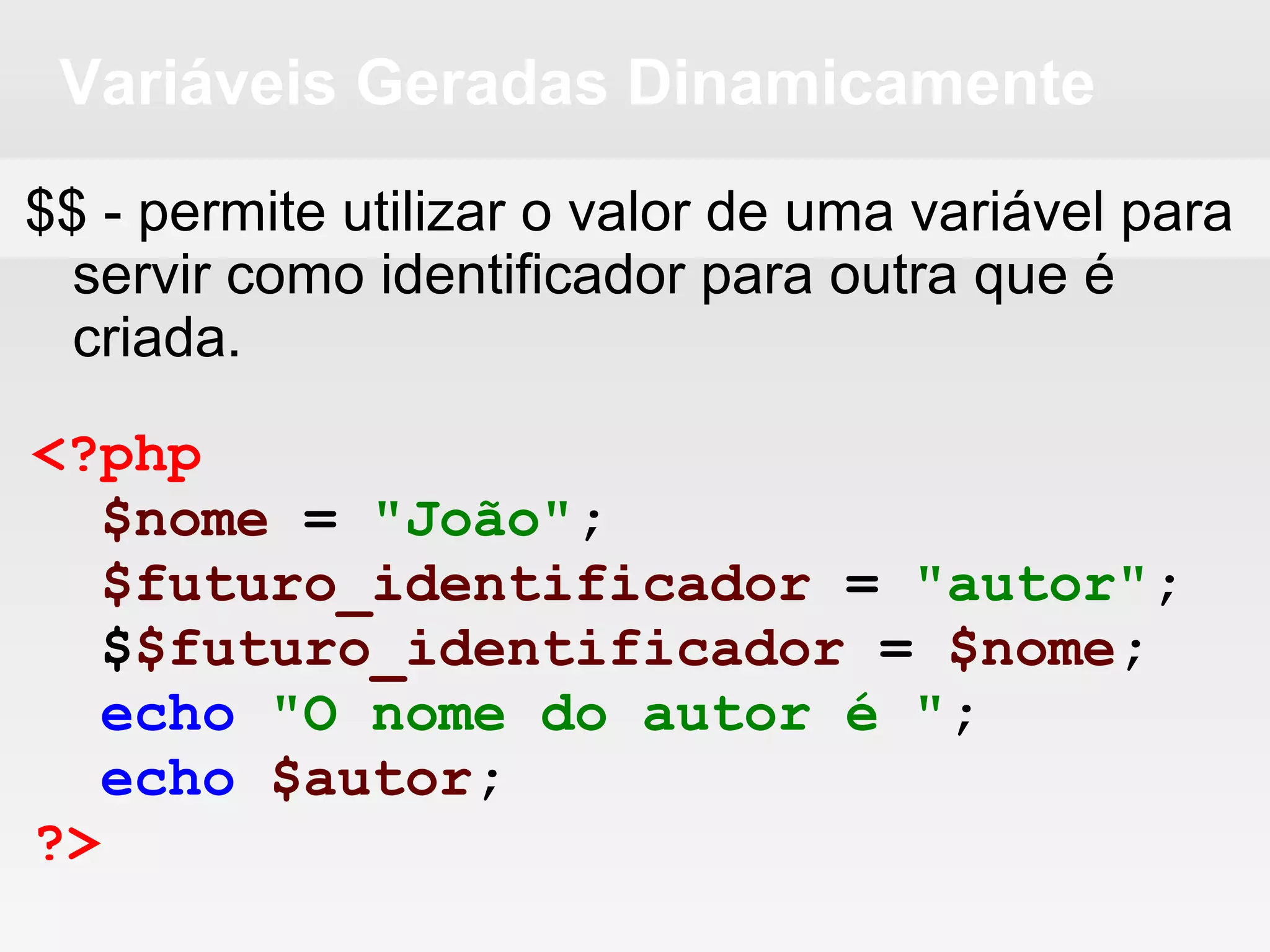 Variáveis Geradas Dinamicamente
$$ - permite utilizar o valor de uma variável para
servir como identificador para outra que é
criada.
<?php
$nome = "João";
$futuro_identificador = "autor";
$$futuro_identificador = $nome;
echo "O nome do autor é ";
echo $autor;
?>
 