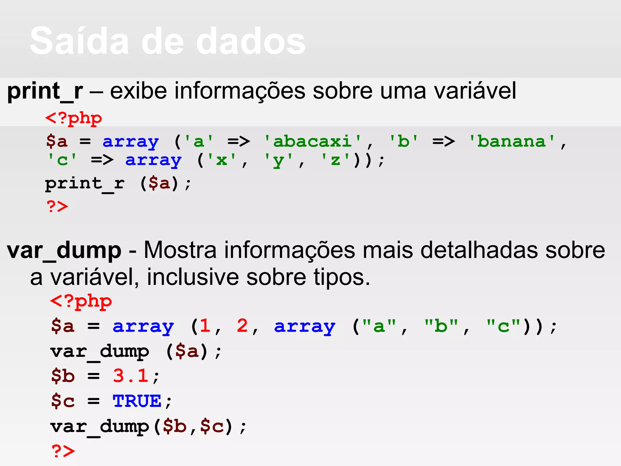 Saída de dados
print_r – exibe informações sobre uma variável
var_dump - Mostra informações mais detalhadas sobre
a variável, inclusive sobre tipos.
<?php
$a = array ('a' => 'abacaxi', 'b' => 'banana',
'c' => array ('x', 'y', 'z'));
print_r ($a);
?>
<?php
$a = array (1, 2, array ("a", "b", "c"));
var_dump ($a);
$b = 3.1;
$c = TRUE;
var_dump($b,$c);
?>
 