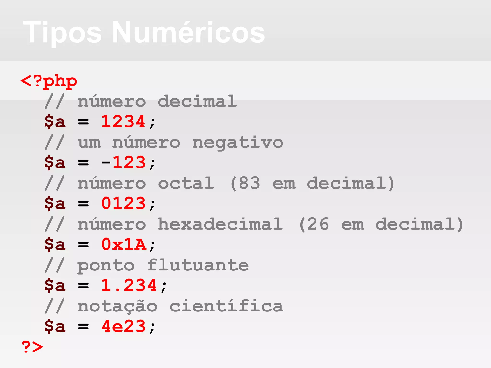 Tipos Numéricos
<?php
// número decimal
$a = 1234;
// um número negativo
$a = -123;
// número octal (83 em decimal)
$a = 0123;
// número hexadecimal (26 em decimal)
$a = 0x1A;
// ponto flutuante
$a = 1.234;
// notação científica
$a = 4e23;
?>
 