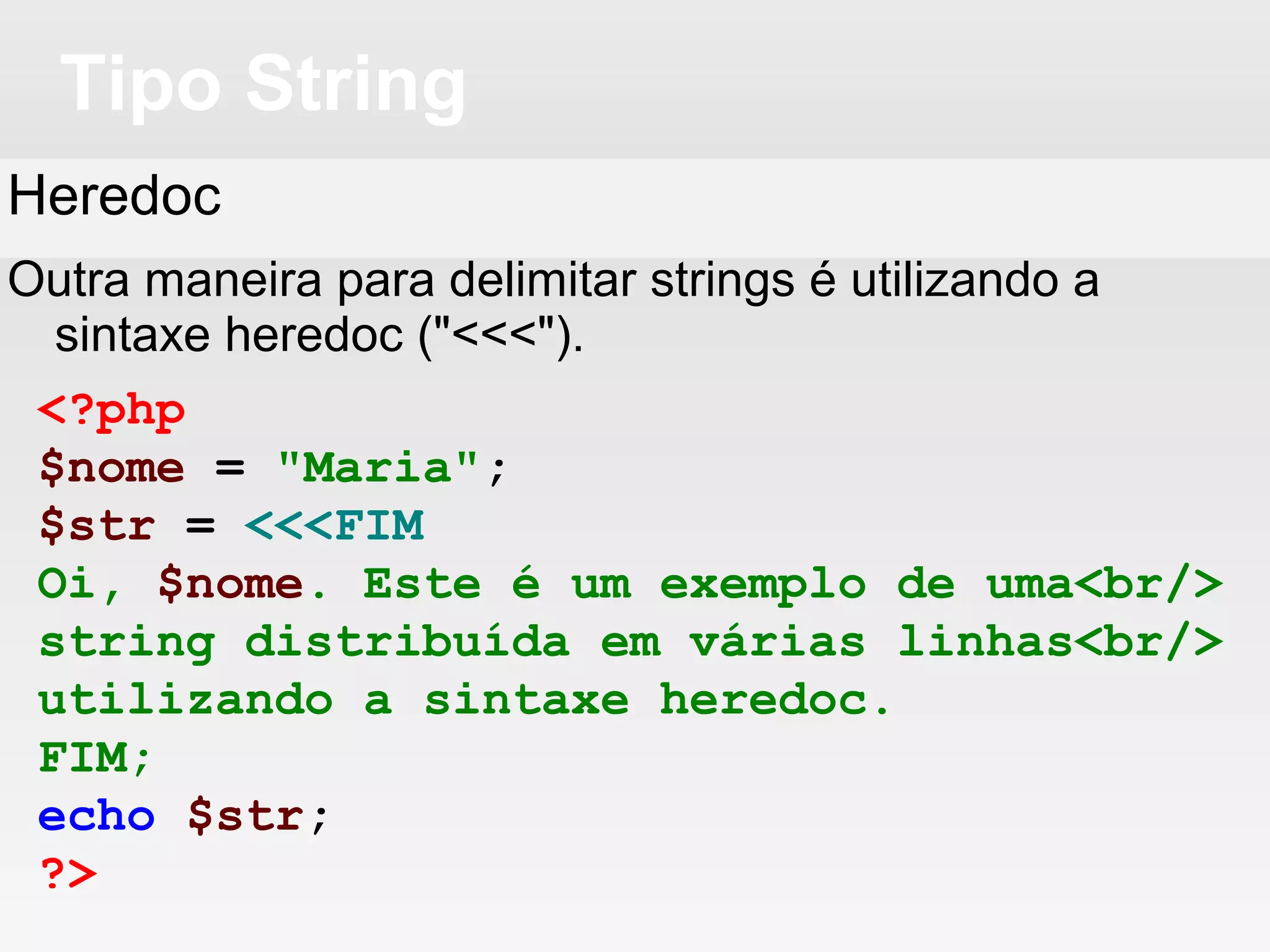 Tipo String
Heredoc
Outra maneira para delimitar strings é utilizando a
sintaxe heredoc ("<<<").
<?php
$nome = "Maria";
$str = <<<FIM
Oi, $nome. Este é um exemplo de uma<br/>
string distribuída em várias linhas<br/>
utilizando a sintaxe heredoc.
FIM;
echo $str;
?>
 