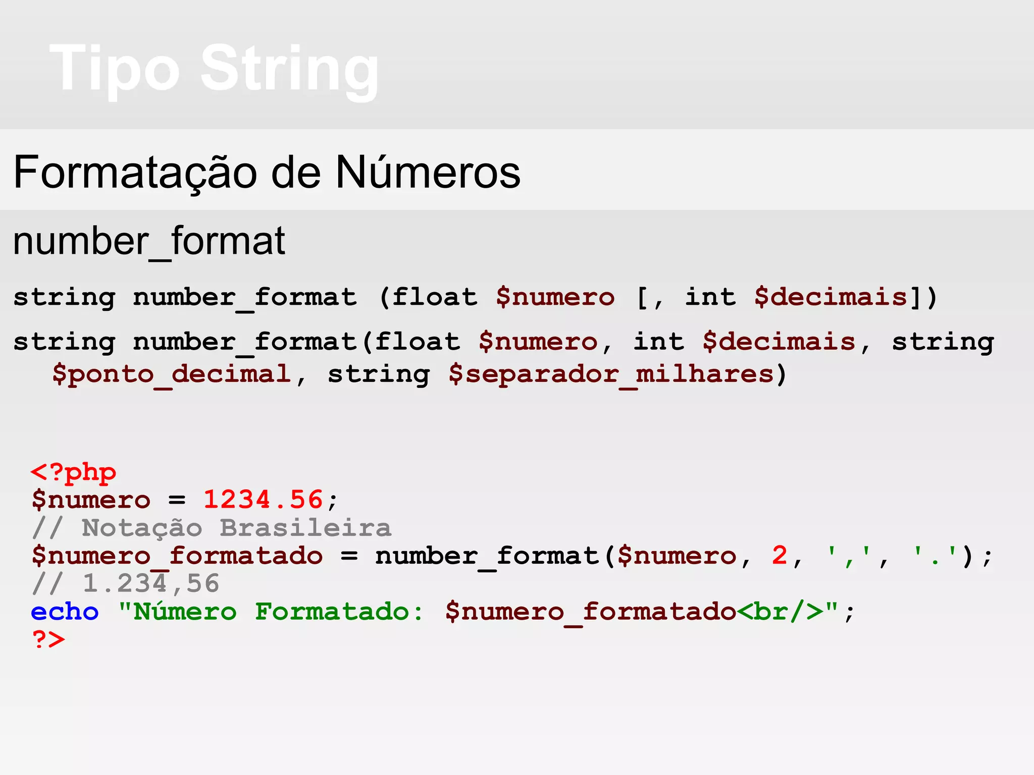 Tipo String
Formatação de Números
number_format
string number_format (float $numero [, int $decimais])
string number_format(float $numero, int $decimais, string
$ponto_decimal, string $separador_milhares)
<?php
$numero = 1234.56;
// Notação Brasileira
$numero_formatado = number_format($numero, 2, ',', '.');
// 1.234,56
echo "Número Formatado: $numero_formatado<br/>";
?>
 