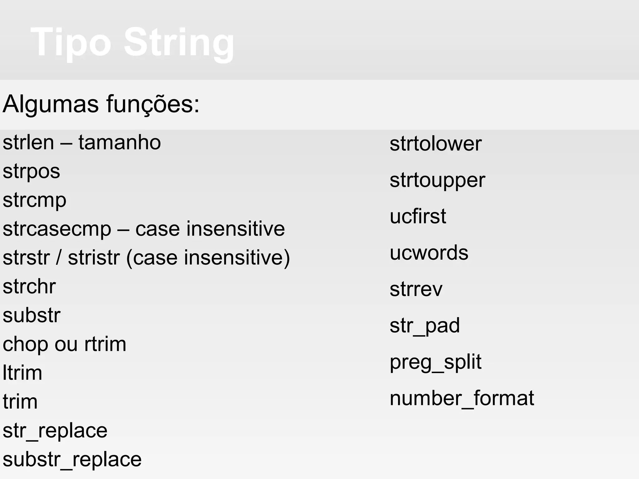 Tipo String
Algumas funções:
strlen – tamanho
strpos
strcmp
strcasecmp – case insensitive
strstr / stristr (case insensitive)
strchr
substr
chop ou rtrim
ltrim
trim
str_replace
substr_replace
strtolower
strtoupper
ucfirst
ucwords
strrev
str_pad
preg_split
number_format
 