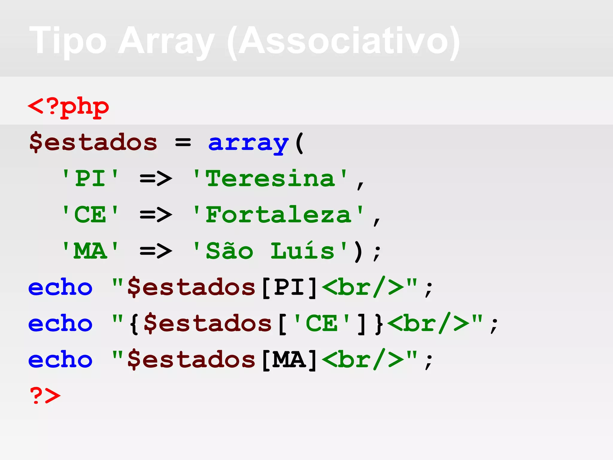 Tipo Array (Associativo)
<?php
$estados = array(
'PI' => 'Teresina',
'CE' => 'Fortaleza',
'MA' => 'São Luís');
echo "$estados[PI]<br/>";
echo "{$estados['CE']}<br/>";
echo "$estados[MA]<br/>";
?>
 