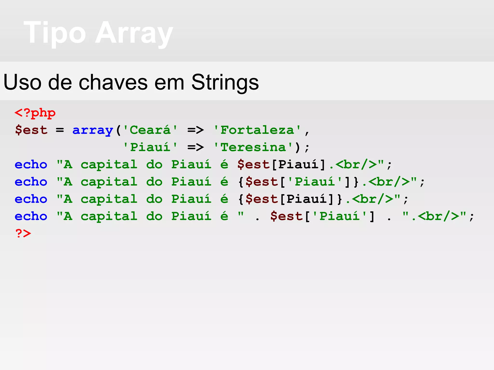 Tipo Array
<?php
$est = array('Ceará' => 'Fortaleza',
'Piauí' => 'Teresina');
echo "A capital do Piauí é $est[Piauí].<br/>";
echo "A capital do Piauí é {$est['Piauí']}.<br/>";
echo "A capital do Piauí é {$est[Piauí]}.<br/>";
echo "A capital do Piauí é " . $est['Piauí'] . ".<br/>";
?>
Uso de chaves em Strings
 