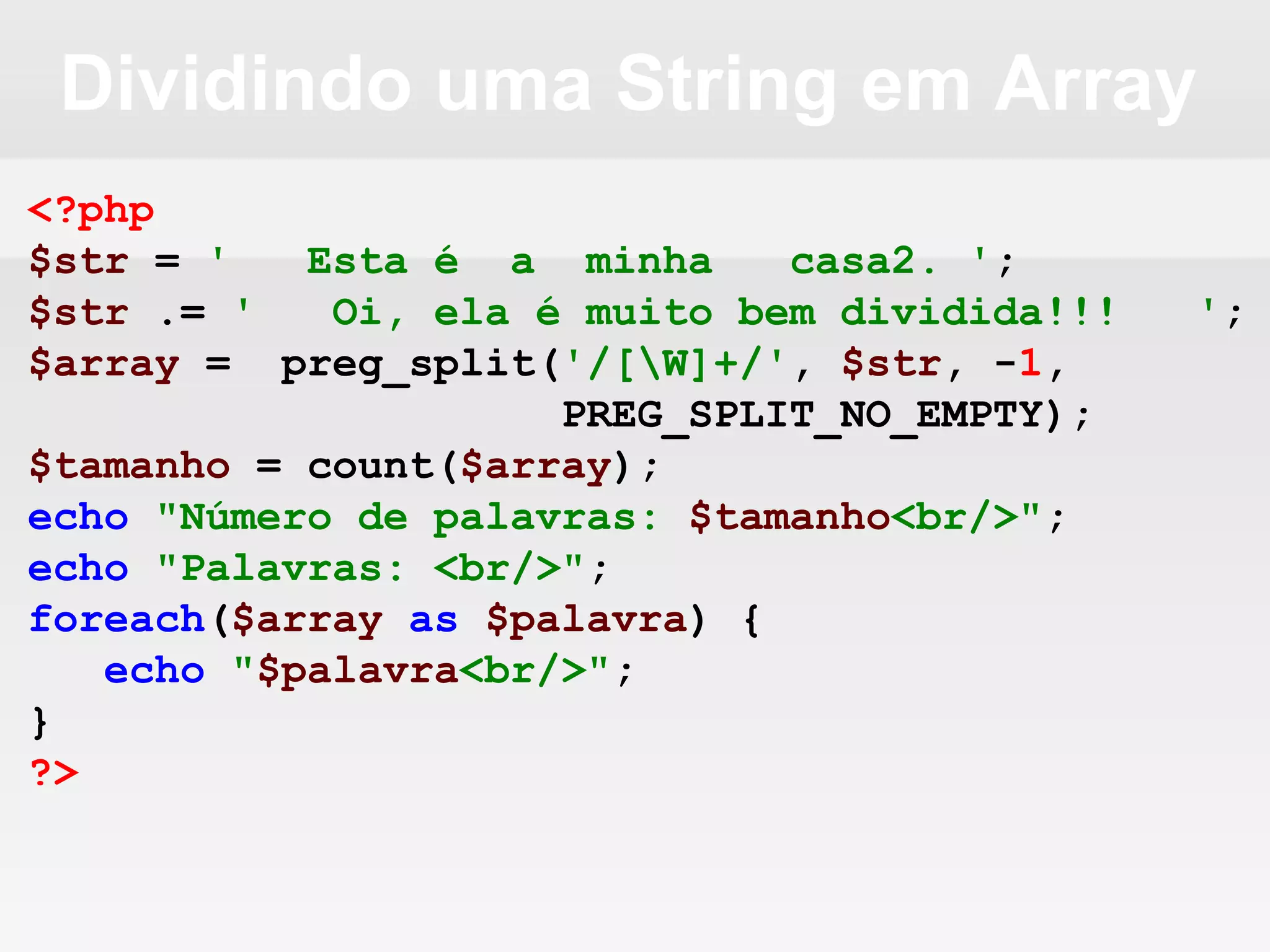 Dividindo uma String em Array
<?php
$str = ' Esta é a minha casa2. ';
$str .= ' Oi, ela é muito bem dividida!!! ';
$array = preg_split('/[W]+/', $str, -1,
PREG_SPLIT_NO_EMPTY);
$tamanho = count($array);
echo "Número de palavras: $tamanho<br/>";
echo "Palavras: <br/>";
foreach($array as $palavra) {
echo "$palavra<br/>";
}
?>
 