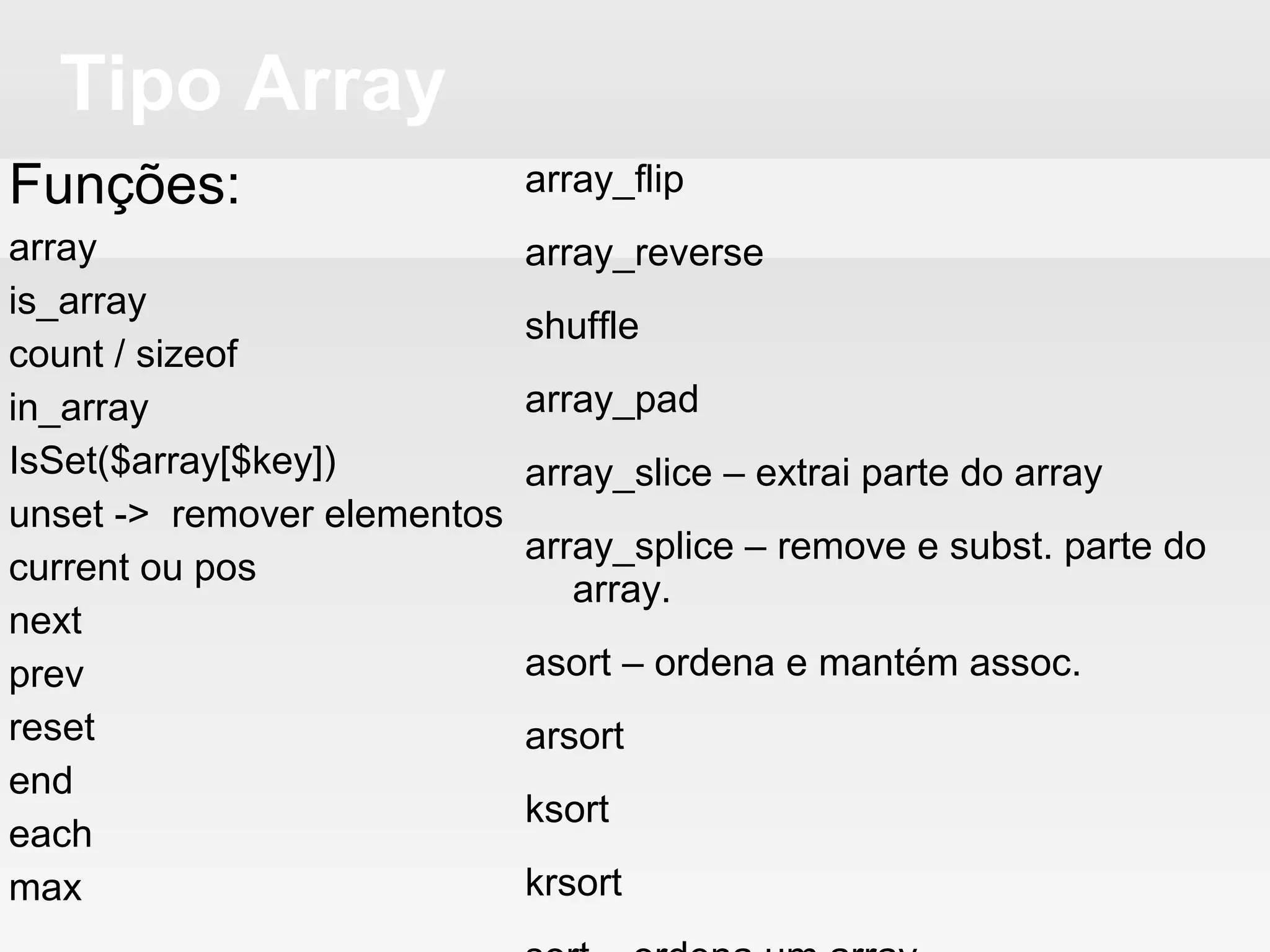 Tipo Array
Funções:
array
is_array
count / sizeof
in_array
IsSet($array[$key])
unset -> remover elementos
current ou pos
next
prev
reset
end
each
max
array_flip
array_reverse
shuffle
array_pad
array_slice – extrai parte do array
array_splice – remove e subst. parte do
array.
asort – ordena e mantém assoc.
arsort
ksort
krsort
sort – ordena um array
rsort
uasort
aksort
usort
 