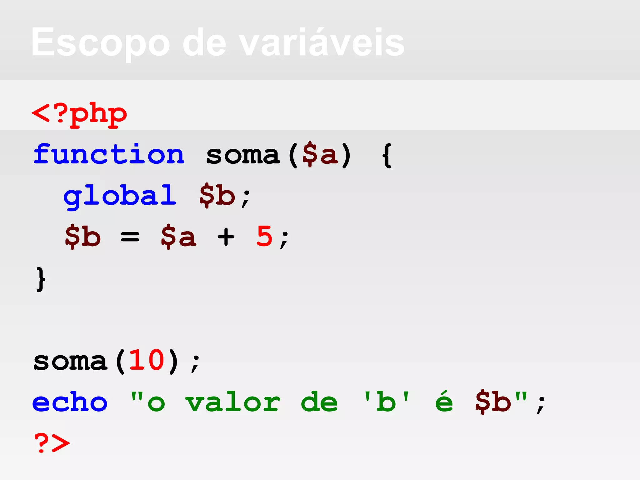Escopo de variáveis
<?php
function soma($a) {
global $b;
$b = $a + 5;
}
soma(10);
echo "o valor de 'b' é $b";
?>
 